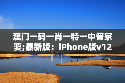 澳门一码一肖一特一中管家婆;最新版：iPhone版v12.79.84