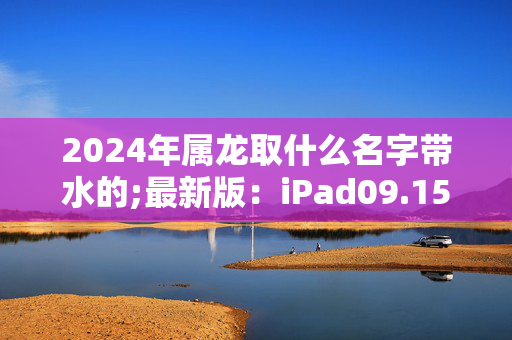 2024年属龙取什么名字带水的;最新版：iPad09.15.26