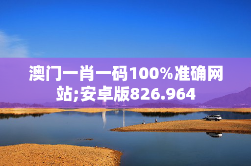 澳门一肖一码100%准确网站;安卓版826.964