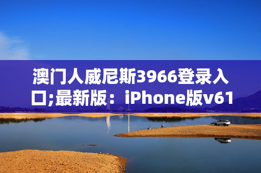 澳门人威尼斯3966登录入口;最新版：iPhone版v61.52.01