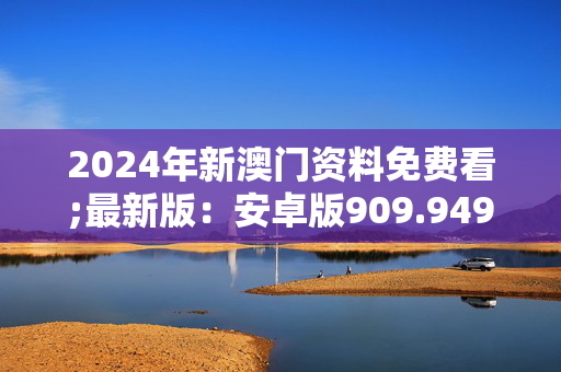 2024年新澳门资料免费看;最新版：安卓版909.949