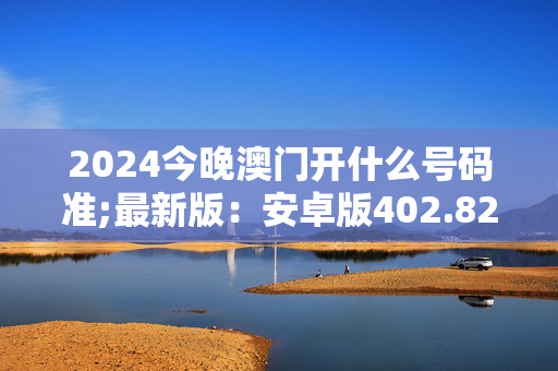 2024今晚澳门开什么号码准;最新版：安卓版402.822