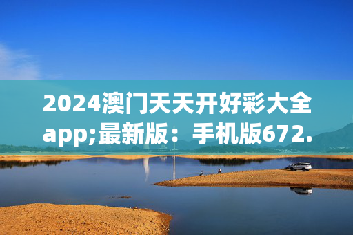 2024澳门天天开好彩大全app;最新版：手机版672.662