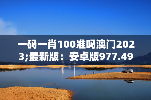 一码一肖100准吗澳门2023;最新版：安卓版977.495