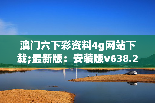 澳门六下彩资料4g网站下载;最新版：安装版v638.228