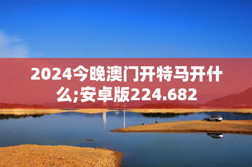 2024今晚澳门开特马开什么;安卓版224.682