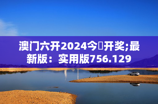 澳门六开2024今晩开奖;最新版：实用版756.129