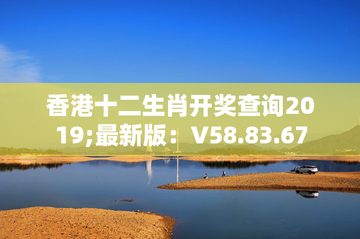 香港十二生肖开奖查询2019;最新版：V58.83.67