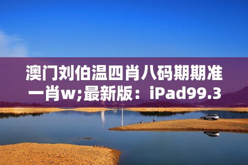 澳门刘伯温四肖八码期期准一肖w;最新版：iPad99.35.51