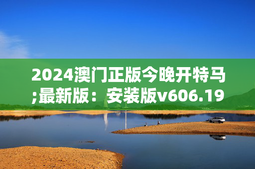 2024澳门正版今晚开特马;最新版：安装版v606.198