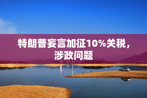 特朗普妄言加征10%关税，涉政问题