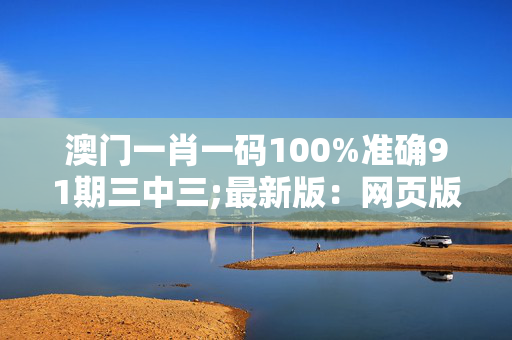 澳门一肖一码100%准确91期三中三;最新版：网页版v581.628