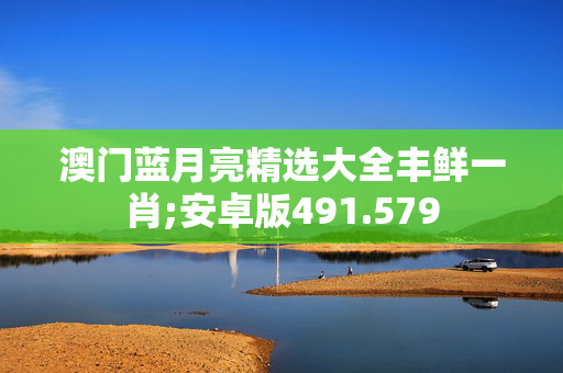 澳门蓝月亮精选大全丰鲜一肖;安卓版491.579