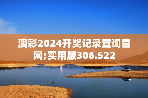 澳彩2024开奖记录查询官网;实用版306.522