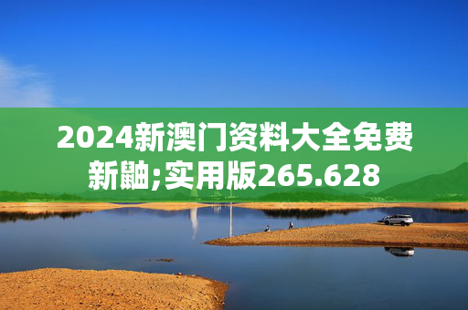 2024新澳门资料大全免费新鼬;实用版265.628