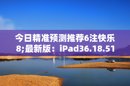 今日精准预测推荐6注快乐8;最新版：iPad36.18.51