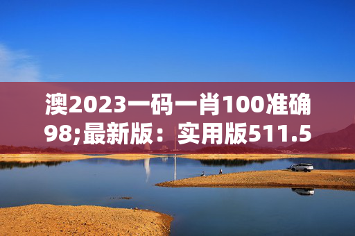 澳2023一码一肖100准确98;最新版：实用版511.535