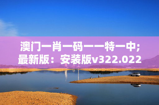 澳门一肖一码一一特一中;最新版：安装版v322.022