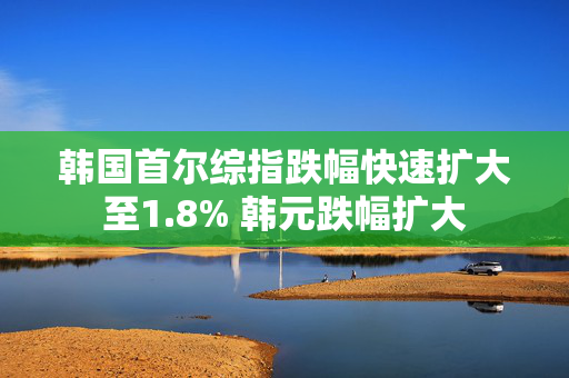 韩国首尔综指跌幅快速扩大至1.8% 韩元跌幅扩大