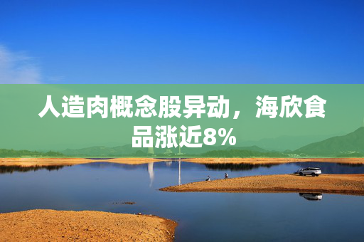 人造肉概念股异动，海欣食品涨近8%