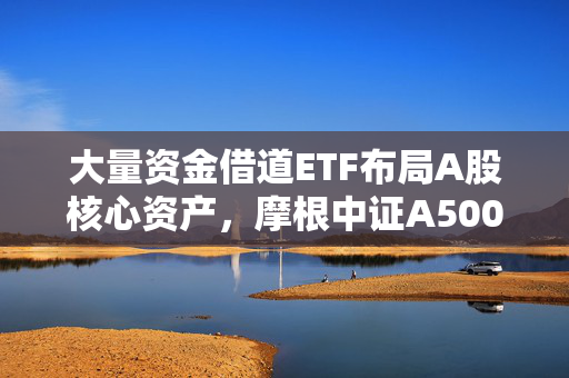 大量资金借道ETF布局A股核心资产，摩根中证A500ETF（560530）涨超1.3%，昨日“吸金”近5000万