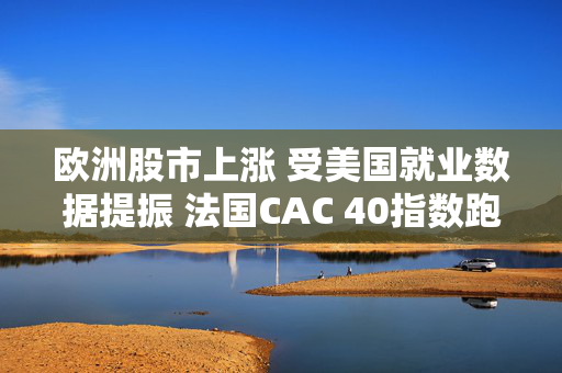 欧洲股市上涨 受美国就业数据提振 法国CAC 40指数跑赢