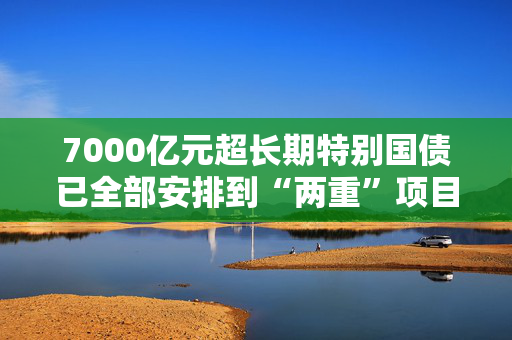 7000亿元超长期特别国债已全部安排到“两重”项目 正加快实施