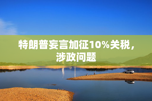 特朗普妄言加征10%关税，涉政问题