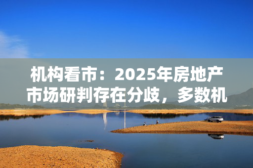 机构看市：2025年房地产市场研判存在分歧，多数机构认为城中村改造和商品房收储进度是房地产市场的核心变量