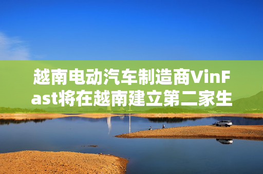 越南电动汽车制造商VinFast将在越南建立第二家生产工厂