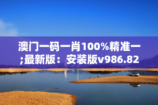 澳门一码一肖100%精准一;最新版：安装版v986.829