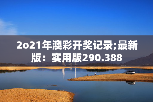 2o21年澳彩开奖记录;最新版：实用版290.388