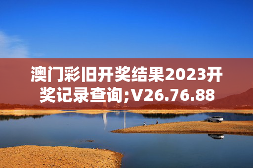 澳门彩旧开奖结果2023开奖记录查询;V26.76.88