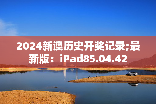 2024新澳历史开奖记录;最新版：iPad85.04.42