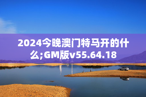 2024今晚澳门特马开的什么;GM版v55.64.18