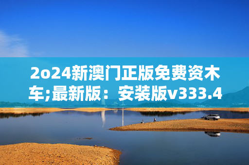 2o24新澳门正版免费资木车;最新版：安装版v333.468