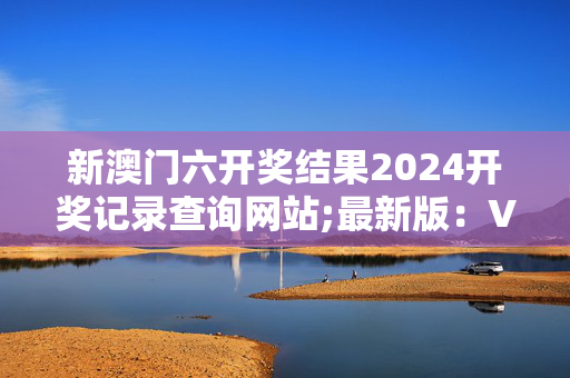 新澳门六开奖结果2024开奖记录查询网站;最新版：V15.01.76