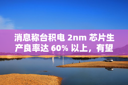 消息称台积电 2nm 芯片生产良率达 60% 以上，有望明年量产