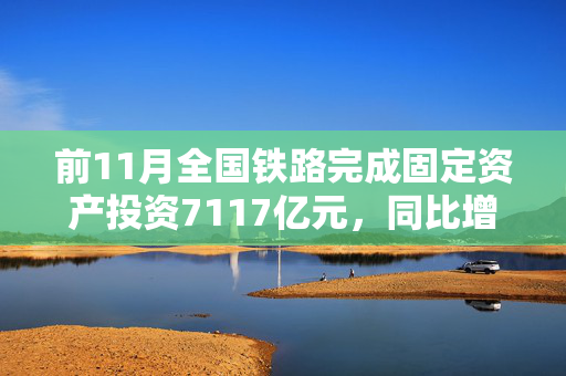 前11月全国铁路完成固定资产投资7117亿元，同比增长11.1%