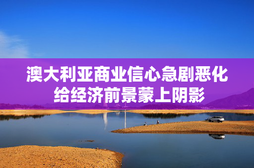 澳大利亚商业信心急剧恶化 给经济前景蒙上阴影