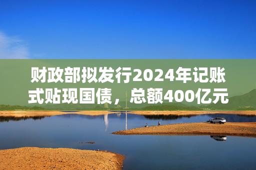 财政部拟发行2024年记账式贴现国债，总额400亿元