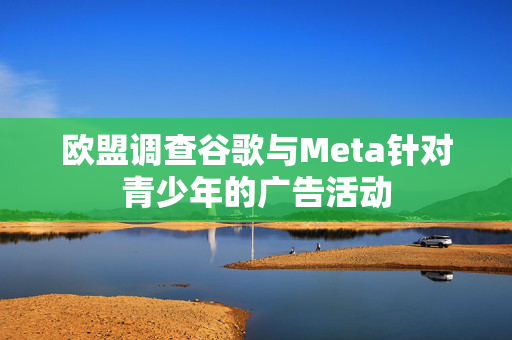 欧盟调查谷歌与Meta针对青少年的广告活动