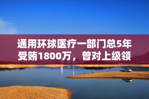 通用环球医疗一部门总5年受贿1800万，曾对上级领导行贿110万