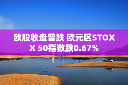 欧股收盘普跌 欧元区STOXX 50指数跌0.67%