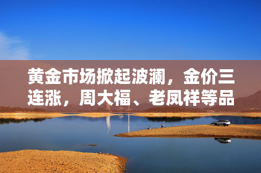 黄金市场掀起波澜，金价三连涨，周大福、老凤祥等品牌金价突破810元