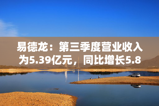 易德龙：第三季度营业收入为5.39亿元，同比增长5.89%