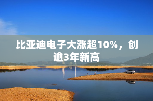 比亚迪电子大涨超10%，创逾3年新高