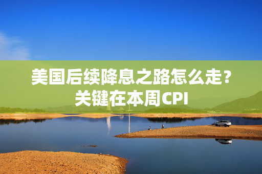 美国后续降息之路怎么走？关键在本周CPI