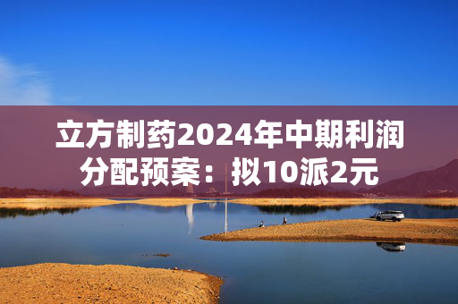 立方制药2024年中期利润分配预案：拟10派2元