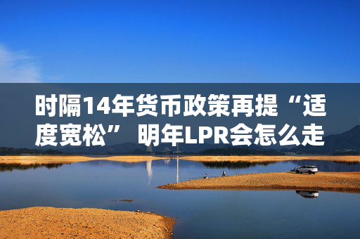 时隔14年货币政策再提“适度宽松” 明年LPR会怎么走？五年期以上或单独调降20-60基点